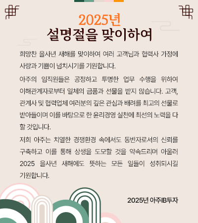 희망찬 을사년 새해를 맞이하여 여러 고객님과 협력사 가정에 사랑과 기쁨이 넘치시기를 기원합니다.
 아주의 임직원들은 공정하고 투명한 업무 수행을 위하여 이해관계자로부터 일체의 금품과 선물을 받지 않습니다. 고객,관계사 및 협력업체 여러분의 깊은 관심과 배려를 최고의 선물로 받아들이며 이를 바탕으로 한 윤리경영 실천에 최선의 노력을 다 할 것입니다.
 저희 아주는치열한 경쟁환경 속에서도 동반자로서의 신뢰를 구축하고 이를 통해 상생을 도모할 것을 약속드리며아울러 2025 을사년 새해에도 뜻하는 모든 일들이 성취되시길 기원합니다. 